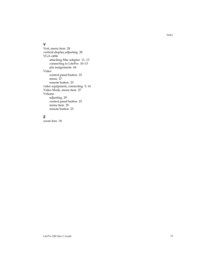 Page 77Index
LitePro 580 User’s Guide75
V
Vert, menu item  28
vertical display,adjusting  28
VGA cable
attaching Mac adapter  11, 13
connecting to LitePro  10–13
pin assignments  64
Video
control panel button  23
menu  27
remote button  23
video equipment, connecting  5, 14
Video Mode, menu item  27
Volume
adjusting  29
control panel button  23
menu item  29
remote button  23
Z
zoom lens  18 
