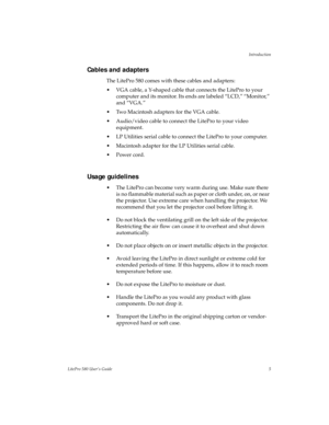 Page 9Introduction
LitePro 580 User’s Guide5
Cables and adapters
The LitePro 580 comes with these cables and adapters:
• VGA cable, a Y-shaped cable that connects the LitePro to your 
computer and its monitor. Its ends are labeled “LCD,” “Monitor,” 
and “VGA.”
• Two Macintosh adapters for the VGA cable.
• Audio/video cable to connect the LitePro to your video 
equipment.
• LP Utilities serial cable to connect the LitePro to your computer.
• Macintosh adapter for the LP Utilities serial cable.
• Power cord....