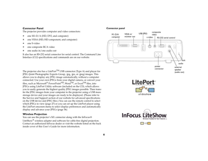 Page 66 Connector Panel
The projector provides computer and video connectors: 
 one M1-D/A (HD, DVI, and computer)
 one VESA (HD, HD component, and computer)
 one S-video
 one composite RCA video
 one audio in/one audio out
It also has an RS-232 serial connector for serial control. The Command Line 
Interface (CLI) specifications and commands are on our website.
The projector also has a LitePort
TM
 USB connector (Type A) and player for 
JPEG (Joint Photographic Experts Group, .jpg, .jpe, or .jpeg)...