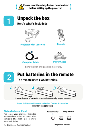 Page 22 3
1
Please read the safety instructions booklet
before setting up the projector.
1
2
Unpack the box
Here's what's included: 
Put batteries in the remote
The remote uses 2 AA batteries.
Please dispose of batteries in an environmentally proper manner. Buy a Full-Featured Remote and Other Custom Accessories www.infocus.com/store
The  top  of  your  projector  includes 
a   co n v e n i e n t  i n d i ca t o r   p a n e l  wi t h 
s y m b o l s   t h a t   l i g h t   u p   t o   s h o w 
important...