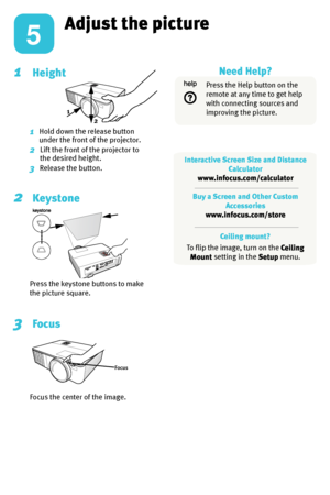 Page 5Adjust the picture
1  Height
1    Hold down the release button 
under the front of the projector.
2    Lift the front of the projector to 
the desired height.
3    Release the button.
2  
Keystone
Press the keystone buttons to make 
the picture square.
3   Focus
Focus the center of the image.
Focus
Ceiling mount?
To flip the image, turn on the  Ceiling 
Mount  setting in the 
Setup menu.
5
1
2
Press the Help button on the 
remote at any time to get help 
with connecting sources and 
improving the...
