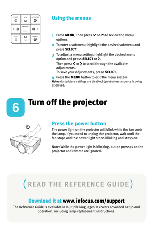 Page 6Turn off the projector
Download it at www.infocus.com/support
The Reference Guide is available in multiple languages. It covers advanced setup and operation, including lamp replacement instructions.
Press the power button
The power light on the projector will blink while the fan cools 
the lamp. If you need to unplug the projector, wait until the 
fan stops and the power light stops blinking and stays on. 
Note: While the power light is blinking, button presses on the 
projector and remote are ignored....