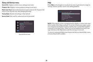 Page 3332
Status and Service menu
Source Info: Displays current source settings (read-only).
Projector Info: Displays current projector settings (read-only).
Reset Lamp Hours: Resets the lamp hours used counter in the Projector Info 
menu to zero. Do this only after changing the lamp.
Factory Reset: Restores all settings to their default.
Service Code: Only used by authorized service personnel.
Help
Press Help (on the keypad or remote) at any time to get interactive help for 
solving common, picture, sound, and...