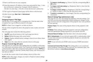 Page 3534
3Start a web browser on your computer.
4Enter the projectors IP address or host name (preceded by http://) into 
the web browsers address bar. Example: If the IP address is 
192.168.1.10, enter http://192.168.1.10 into the browsers address bar.
5The Log In to Projector Control page will be shown in the browser.
6Select Access type: Basic User or Administrator.
7Click Log In.
Navigating Projector Web Pages
The left side of every page shows a navigation bar. Click the links in the 
navigation bar to go...