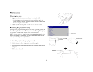 Page 3635
MaintenanceCleaning the lens1
Apply a non-abrasive camera lens cleaner to a soft, dry cloth. Avoid using an excessive amount of cleaner, and don’t apply the 
cleaner directly to the lens. Abrasive cleaners, solvents or other harsh 
chemicals might scratch the lens.
2
Lightly wipe the cleaning cloth over the lens in a circular motion. 
Replacing the projection lampThe lamp hours used timer in the Service Info menu counts the number of 
hours the lamp has been in use. Twenty hours before the lamp life...