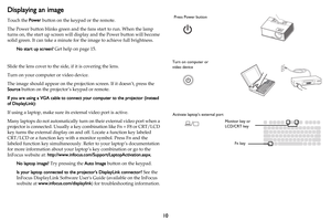 Page 1110
Displaying an image
Touch the Power button on the keypad or the remote.
The Power button blinks green and the fans start to run. When the lamp 
turns on, the start up screen will display and the Power button will become 
solid green. It can take a minute for the image to achieve full brightness.
No start up screen? Get help on page 15.
Slide the lens cover to the side, if it is covering the lens.
Turn on your computer or video device.
The image should appear on the projection screen. If it doesn’t,...