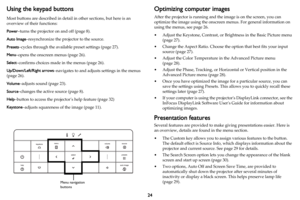 Page 2524
Using the keypad buttons
Most buttons are described in detail in other sections, but here is an 
overview of their functions:
Power–turns the projector on and off (page 8).
Auto Image–resynchronize the projector to the source.
Presets–cycles through the available preset settings (page 27).
Menu–opens the onscreen menus (page 26).
Select–confirms choices made in the menus (page 26).
Up/Down/Left/Right arrows–navigates to and adjusts settings in the menus 
(
page 26).
Volume–adjusts sound (page 23)....