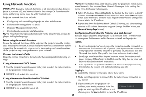 Page 3433
Using Network Functions
IMPORTANT: To enable network functions at all times (even when the pro-
jector is powered off), the Network item in the Always-On Functions sub-
menu in the Setup menu must be set to Yes (not No).
Projector network functions include:
• Configuring and controlling the projector via a web browser.
• Failure and warning alerts via email.
• Projector Management via SNMP.
• Controlling the projector via Scheduling.
NOTE: Projector web pages and emails sent by the projector are...