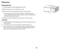 Page 4140
Maintenance
Cleaning the lens
1Turn the projector off and unplug the power cord.
2Slide open the lens cover, if the lens is covered.
3Apply a non-abrasive camera lens cleaner to a soft, dry cloth.
• Avoid using an excessive amount of cleaner, and don’t apply the 
cleaner directly to the lens. Abrasive cleaners, solvents or other harsh 
chemicals might scratch the lens.
4Lightly wipe the cleaning cloth over the lens in a circular motion.
WARNINGS: 
• Turn the projector off and unplug power cord before...