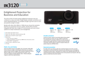 Page 2The InFocus IN3120 Series brings enlightened projection into your 
conference or class room with a bright display, versatile connections and 
smart networking features. It’s portable enough to go from room to room, 
yet powerful enough to install.
Models with either XGA, WXGA or 1080p let you choose the resolution 
that fits your equipment and your content. And the IN3120 Series 
integrates with ease into a range of IT environments and room-control 
systems for simple maintenance and management.Versatile...