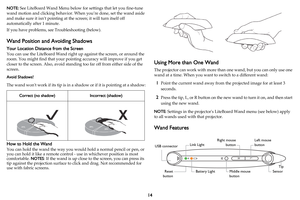 Page 1514
NOTE: See LiteBoard Wand Menu below for settings that let you fine-tune 
wand motion and clicking behavior. When you’re done, set the wand aside 
and make sure it isn’t pointing at the screen; it will turn itself off 
automatically after 1 minute.
If you have problems, see Troubleshooting (below).
Wand Position and Avoiding Shadows
Your Location Distance from the Screen
You can use the LiteBoard Wand right up against the screen, or around the 
room. You might find that your pointing accuracy will...