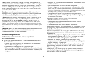 Page 1716
Motion: controls wand motion. When set to Normal, motion is set up to 
work best for normal computer use. When set to Draw, motion is set up to 
work best for on-screen drawing. When set to Stable, motion is filtered for 
maximum stability. When set to Press to Move, the mouse pointer only 
moves when you hold down the wand’s tip or the L button on the wand 
(use the R button to click).
Click Speed: controls the motion pause when you click; only applies if 
Motion is Normal. Longer click speeds will...