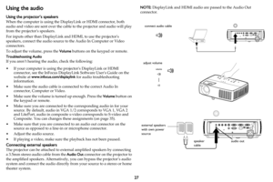 Page 2827
Using the audio
Using the projector’s speakers
When the computer is using the DisplayLink or HDMI connector, both 
audio and video are sent over the cable to the projector and audio will play 
from the projectors speakers.
For inputs other than DisplayLink and HDMI, to use the projectors 
speakers, connect the audio source to the Audio In Computer or Video 
connectors.
To adjust the volume, press the Volume buttons on the keypad or remote.
Troubleshooting Audio
If you aren’t hearing the audio, check...