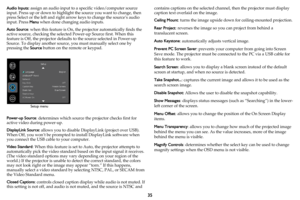 Page 3635
Audio Inputs: assign an audio input to a specific video/computer source 
input. Press up or down to highlight the source you want to change, then 
press Select or the left and right arrow keys to change the source’s audio 
input. Press Menu when done changing audio inputs.
Auto Source: when this feature is On, the projector automatically finds the 
active source, checking the selected Power-up Source first. When this 
feature is Off, the projector defaults to the source selected in Power-up 
Source....