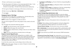 Page 4039
3Start a web browser on your computer.
4Enter the projectors IP address or host name (preceded by http://) into 
the web browsers address bar. Example: If the IP address is 
192.168.1.10, enter http://192.168.1.10 into the browsers address bar.
5The Log In to Projector Control page will be shown in the browser.
6Select Access type: Basic User or Administrator.
7Click Log In.
Navigating Projector Web Pages
The left side of every page shows a navigation bar. Click the links in the 
navigation bar to go...
