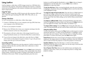 Page 4342
Using LitePort
LitePort displays a slide show of JPEG images stored on a USB flash drive 
connected to the projector. This feature eliminates the need for a computer 
source and can be integrated with common wall plates and conference room 
input/output panels.
Image File Types
LitePort displays image files in JPEG format only (file extensions .JPEG and 
.JPG). Other file types including PDF, BMP, TIFF, PNG, GIF, etc. are 
ignored.
Viewing a Slide Show
To view your pictures as a slide show, follow...