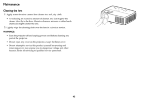 Page 4645
Maintenance
Cleaning the lens
1Apply a non-abrasive camera lens cleaner to a soft, dry cloth.
• Avoid using an excessive amount of cleaner, and don’t apply the 
cleaner directly to the lens. Abrasive cleaners, solvents or other harsh 
chemicals might scratch the lens.
2Lightly wipe the cleaning cloth over the lens in a circular motion.
WARNINGS:
• Turn the projector off and unplug power cord before cleaning any 
part of the projector.
• Do not open any cover on the projector, except the lamp cover.
•...
