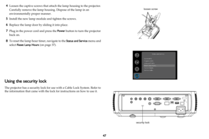 Page 4847
4Loosen the captive screws that attach the lamp housing to the projector. 
Carefully remove the lamp housing. Dispose of the lamp in an 
environmentally proper manner.
5Install the new lamp module and tighten the screws.
6Replace the lamp door by sliding it into place.
7Plug in the power cord and press the Power button to turn the projector 
back on.
8To reset the lamp hour timer, navigate to the Status and Service menu and 
select Reset Lamp Hours (
on page 37).
Using the security lock
The projector...