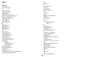Page 4948
INDEX
Numerics16x9 vs 4x3 11
5 volt DC output 5
AAC Power On 34
Advanced menu 33
Apply Preset 32
Aspect Ratio 11, 32, 34
Audio In Computer connector 8
Audio In connector 12
Audio Out connector 27
Auto Image 34
Auto Off Time 34
Auto Source 35
B
Blank Key 34
Blank Screen 34
Brightness 32
BrilliantColor 33
C
Cable box 12
Ceiling Mount 35
Cleaning the lens 45
Closed Captions 35
Color Space 33
Color Temperature 33
Computer In connector 7
Connecting
Computer 7
External speakers 27
Video device 12
Connector...