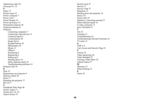 Page 5049
Optimizing video 30
Overscan 33, 34
P
Phase 33
Picture menu 32
Power connector 7
Power cord 7
Power Sounds 34
Power-up Source 35
Presentation features 29
Projection distance 6
Projector
Connecting computers 7
Connecting video devices 12
Connector panel 5
Customization 30
Image Size 6
Keypad buttons 28
Maintenance 45
Menus 31
Offset 6
Positioning 6
Registering 4
Setting up 6
Shutting down 18
Status indicator panel 18
Troubleshooting problems 18
Projector Info 34
RRear 35
Registering your projector 4...