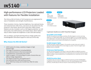 Page 2The InFocus IN5140 Series of 3LCD projectors are engineered for 
ease of installation and strength of performance.
Three resolution choices, big time brightness, four optional lenses, 
and motorized lens shift, focus, and zoom are all packed into this 
projector’s slim frame. But we don’t stop there. Many unique 
features are also included, such as 360-degree projection, an LED 
back panel, lens shift memory, and instant stack, which makes it 
easy to either double the brightness or add a fail-safe...