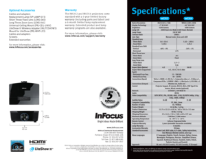 Page 4Specifications*
Optional Accessories
Cables and adapters
Replacement Lamp (SP-LAMP-073)
Short Throw Fixed Lens (LENS- 060)
Long Throw Zoom Lens (LENS- 061)
Universal Ceiling Mount (PRJ-CEIL-UNIV)
LiteShow III Wireless Adapter (INLITESHOW 3)
Mount for LiteShow (PRJ-MNT-LS 3)
Cables and adapters
Screens
Extended warranties
For more information, please visit: 
www.infocus.com/accessories
Warranty
The  IN5312 and IN5314 projectors come 
standard with a 5-year limited factory 
warranty (including parts and...