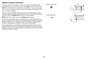 Page 1110
Optional computer connections
To get sound from the projector, connect an audio cable (optional cable, 
sold separately) to your computer and to the Audio 1 (used with VGA 1) or 
Audio 2 (used with VGA 2) connector on the projector. You can also assign 
your source to a different audio in connector, see 
page 24 and page 31. You 
may also need an adapter.
If you are using a desktop computer and want to see the image on your 
computer screen as well as on the projection screen, connect the computer’s...