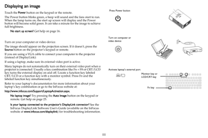 Page 1211
Displaying an image
Touch the Power button on the keypad or the remote.
The Power button blinks green, a beep will sound and the fans start to run. 
When the lamp turns on, the start up screen will display and the Power 
button will become solid green. It can take a minute for the image to achieve 
full brightness.
No start up screen? Get help on page 16.
Turn on your computer or video device.
The image should appear on the projection screen. If it doesn’t, press the 
Source button on the projector’s...