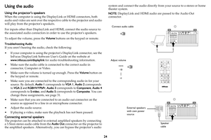 Page 2524
Using the audio
Using the projector’s speakers
When the computer is using the DisplayLink or HDMI connectors, both 
audio and video are sent over the respective cable to the projector and audio 
will play from the projectors speakers.
For inputs other than DisplayLink and HDMI, connect the audio source to 
the associated audio connectors in order to use the projectors speakers.
To adjust the volume, press the Volume buttons on the keypad or remote.
Troubleshooting Audio
If you aren’t hearing the...