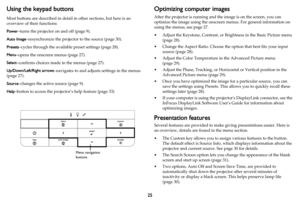 Page 2625
Using the keypad buttons
Most buttons are described in detail in other sections, but here is an 
overview of their functions:
Power–turns the projector on and off (page 9).
Auto Image–resynchronize the projector to the source (page 30).
Presets–cycles through the available preset settings (page 28).
Menu–opens the onscreen menus (page 27).
Select–confirms choices made in the menus (page 27).
Up/Down/Left/Right arrows–navigates to and adjusts settings in the menus 
(
page 27).
Source–changes the active...