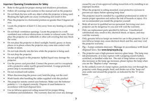 Page 43
Important Operating Considerations for Safety
• Refer to this guide for proper startup and shutdown procedures.
• Follow all warnings and cautions in this manual and on the projector.
• Do not block the lens with any object while the projector is being used. 
Blocking the light path can cause overheating and result in fire.
• Place the projector in a horizontal position no greater than 8 degrees off 
axis.
• Locate the projector at least 4 (1.2m) away from any heating or cooling 
vents.
• Do not block...