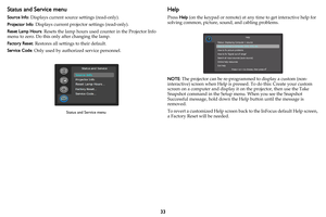 Page 3433
Status and Service menu
Source Info: Displays current source settings (read-only).
Projector Info: Displays current projector settings (read-only).
Reset Lamp Hours: Resets the lamp hours used counter in the Projector Info 
menu to zero. Do this only after changing the lamp.
Factory Reset: Restores all settings to their default.
Service Code: Only used by authorized service personnel.
Help
Press Help (on the keypad or remote) at any time to get interactive help for 
solving common, picture, sound, and...