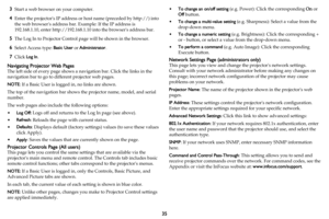 Page 3635
3Start a web browser on your computer.
4Enter the projectors IP address or host name (preceded by http://) into 
the web browsers address bar. Example: If the IP address is 
192.168.1.10, enter http://192.168.1.10 into the browsers address bar.
5The Log In to Projector Control page will be shown in the browser.
6Select Access type: Basic User or Administrator.
7Click Log In.
Navigating Projector Web Pages
The left side of every page shows a navigation bar. Click the links in the 
navigation bar to go...