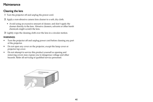 Page 4241
Maintenance
Cleaning the lens
1Turn the projector off and unplug the power cord.
2Apply a non-abrasive camera lens cleaner to a soft, dry cloth.
• Avoid using an excessive amount of cleaner, and don’t apply the 
cleaner directly to the lens. Abrasive cleaners, solvents or other harsh 
chemicals might scratch the lens.
3Lightly wipe the cleaning cloth over the lens in a circular motion.
WARNINGS: 
• Turn the projector off and unplug power cord before cleaning any part 
of the projector.
• Do not open...