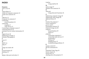 Page 6564
INDEX
Numerics
16x9 vs 4x3 14
A
Aspect Ratio 14
Audio In Computer connector 10
Audio Out connector 24
C
cable box 13
Computer In connector 9
Connecting
external speakers 24
connecting
computer 9
video device 13
Connecting a computer source 9
contacting InFocus 22
customer service contact information 22
D
Digital Zoom 28
Displaying an image 11
Dynamic Messaging 26
F
focus 12
H
HDTV 14
Help 33
I
image size matrix 48
K
keypad buttons 25
Keystone 19
L
laptop video port activation 11LitePort
Using LitePort...