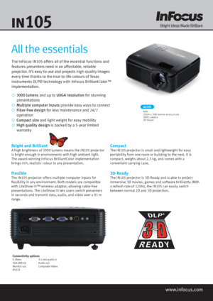 Page 1The InFocus IN105 offers all of the essential functions and 
features presenters need in an affordable, reliable 
projector. It’s easy to use and projects high-quality images 
every time thanks to the true-to-life colours of Texas 
Instruments DLP® technology with InFocus BrilliantColor™ 
implementation.
   3000  lumens  and up to  UXGA resolution  for stunning 
   presentations
   Multiple computer inputs  provide easy ways to connect
  Filter-free design  for less maintenance and  24/7...