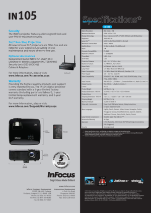 Page 2Security
The IN105 projector features a Kensington® lock and 
user PIN for maximum security.
24/7  Non-Stop Projection
All new InFocus DLP projectors are filter-free and are 
rated for  24/7 operation, resulting in less 
maintenance and hours of worry-free use.
Optional Accessories
Replacement Lamp IN105 (SP-LAMP-061)
LiteShow III Wireless Adaptor (INLITESHOW3)
Security Lock (SEC-LOCK-01)
Cables & Adaptors
For more information, please visit:
www.infocus.com/Accessories.aspx
Warranty
Providing the highest...