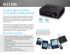 Page 2The InFocus in1110a Series of projectors deliver bright, clear  
images from your notebook, tablet or smartphone no matter  
where you are. In fact, weighing in at only 2.7 lbs (1.2 kg) and 
shining up to  2200 lumens, they’re our brightest projectors 
pound-for-pound.
The combination of high brightness, light weight and compact size 
is ideal for the travelling professional that faces unpredictable 
environments every day. Whether you’re in a brightly lit room or 
cramped for time and space, the...