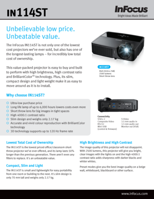 Page 1The InFocus IN114ST is not only one of the lowest 
cost projectors we’ve ever sold, but also has one of 
the longest-lasting lamps – for incredibly low total 
cost of ownership. 
This value-packed projector is easy to buy and built 
to perform with high brightness, high contrast ratio 
and BrilliantColor
™ technology. Plus, its slim, 
compact design and light weight make it as easy to 
move around as it is to install.
Unbelievable low price. 
Unbeatable value.
Lowest Total Cost of Ownership
The IN114ST...