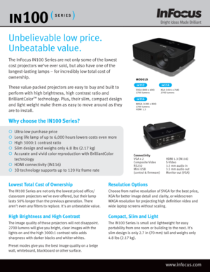 Page 1The InFocus IN100 Series are not only some of the lowest 
cost projectors we’ve ever sold, but also have one of the 
longest-lasting lamps – for incredibly low total cost of 
ownership. 
These value-packed projectors are easy to buy and built to 
perform with high brightness, high contrast ratio and 
BrilliantColor
™ technology. Plus, their slim, compact design 
and light weight make them as easy to move around as they 
are to install.
Unbelievable low price. 
Unbeatable value.
Lowest Total Cost of...