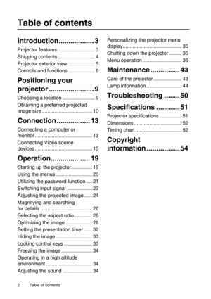 Page 2Table of contents 2
Table of contents
Introduction.................. 3
Projector features........................... 3
Shipping contents .......................... 4
Projector exterior view ................... 5
Controls and functions ................... 6
Positioning your 
projector ....................... 9
Choosing a location ....................... 9
Obtaining a preferred projected 
image size .................................... 10
Connection ................. 13
Connecting a computer or 
monitor...