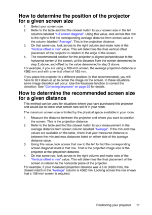 Page 11Positioning your projector 11
How to determine the position of the projector 
for a given screen size
1. Select your screen size.
2. Refer to the table and find the closest match to your screen size in the left 
columns labelled 4:3 screen diagonal. Using this value, look across this row 
to the right to find the corresponding average distance from screen value in 
the column labelled Average. This is the projection distance.
3. On that same row, look across to the right column and make note of the...