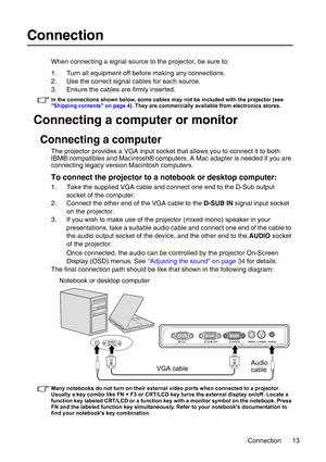 Page 13Connection 13
Connection
When connecting a signal source to the projector, be sure to:
1. Turn all equipment off before making any connections.
2. Use the correct signal cables for each source.
3. Ensure the cables are firmly inserted. 
In the connections shown below, some cables may not be included with the projector (see 
Shipping contents on page 4). They are commercially available from electronics stores.
Connecting a computer or monitor
Connecting a computer
The projector provides a VGA input socket...