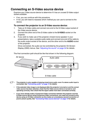 Page 17Connection 17
Connecting an S-Video source device
Examine your Video source device to determine if it has an unused S-Video output 
socket available: 
• If so, you can continue with this procedure.
• If not, you will need to reassess which method you can use to connect to the 
device.
To connect the projector to an S-Video source device:
1. Take an S-Video cable and connect one end to the S-Video output socket of 
the Video source device.
2. Connect the other end of the S-Video cable to the S-VIDEO...