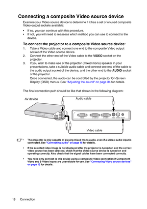 Page 18Connection 18
Connecting a composite Video source device
Examine your Video source device to determine if it has a set of unused composite 
Video output sockets available:
• If so, you can continue with this procedure.
• If not, you will need to reassess which method you can use to connect to the 
device.
To connect the projector to a composite Video source device:
1. Take a Video cable and connect one end to the composite Video output 
socket of the Video source device.
2. Connect the other end of the...