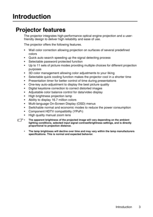 Page 3Introduction 3
Introduction
Projector features
The projector integrates high-performance optical engine projection and a user-
friendly design to deliver high reliability and ease of use.
The projector offers the following features.
• Wall color correction allowing projection on surfaces of several predefined 
colors
• Quick auto search speeding up the signal detecting process
• Selectable password protected function
• Up to 11 sets of picture modes providing multiple choices for different projection...