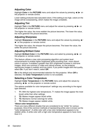 Page 30Operation 30
Adjusting Color
Highlight Color in the PICTURE menu and adjust the values by pressing  / on 
the projector or remote control.
Lower setting produces less saturated colors. If the setting is too high, colors on the 
image will be overpowering, which makes the image unrealistic.
Adjusting Tint
Highlight Tint in the PICTURE menu and adjust the values by pressing  / on 
the projector or remote control.
The higher the value, the more reddish the picture becomes. The lower the value, 
the more...