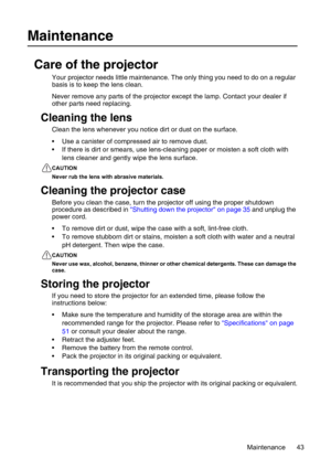 Page 43Maintenance 43
Maintenance
Care of the projector
Your projector needs little maintenance. The only thing you need to do on a regular 
basis is to keep the lens clean.
Never remove any parts of the projector except the lamp. Contact your dealer if 
other parts need replacing.
Cleaning the lens
Clean the lens whenever you notice dirt or dust on the surface. 
• Use a canister of compressed air to remove dust. 
• If there is dirt or smears, use lens-cleaning paper or moisten a soft cloth with 
lens cleaner...