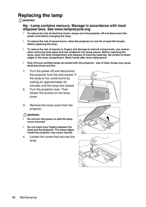 Page 46Maintenance 46
Replacing the lamp
WARNING
Hg - Lamp contains mercury. Manage in accordance with local 
disposal laws. See www.lamprecycle.org
• To reduce the risk of electrical shock, always turn the projector off and disconnect the 
power cord before changing the lamp.
• To reduce the risk of severe burns, allow the projector to cool for at least 45 minutes 
before replacing the lamp.
• To reduce the risk of injuries to fingers and damage to internal components, use caution 
when removing lamp glass...