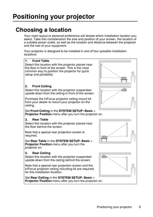 Page 9Positioning your projector 9
Positioning your projector
Choosing a location
Your room layout or personal preference will dictate which installation location you 
select. Take into consideration the size and position of your screen, the location of 
a suitable power outlet, as well as the location and distance between the projector 
and the rest of your equipment.
Your projector is designed to be installed in one of four possible installation 
locations: 
1. Front Table
Select this location with the...